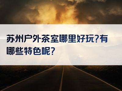 苏州户外茶室哪里好玩？有哪些特色呢？