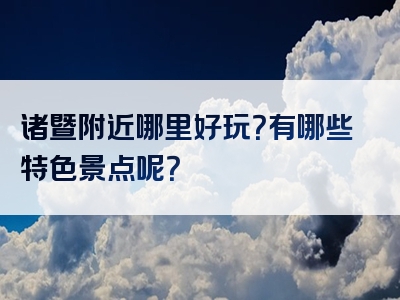 诸暨附近哪里好玩？有哪些特色景点呢？