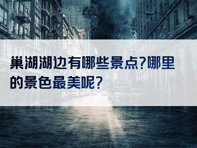 巢湖湖边有哪些景点？哪里的景色最美呢？