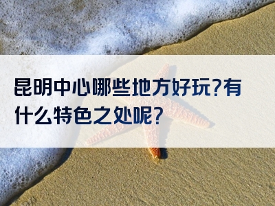 昆明中心哪些地方好玩？有什么特色之处呢？