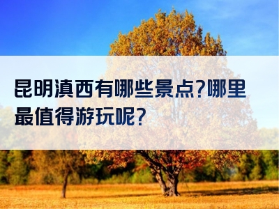 昆明滇西有哪些景点？哪里最值得游玩呢？