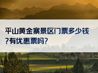平山黄金寨景区门票多少钱？有优惠票吗？
