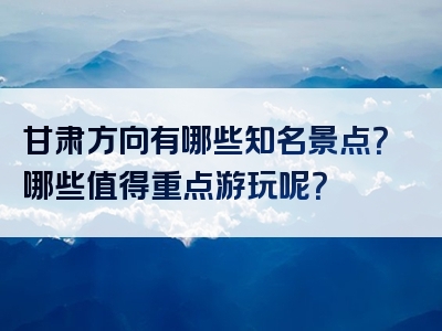 甘肃方向有哪些知名景点？哪些值得重点游玩呢？