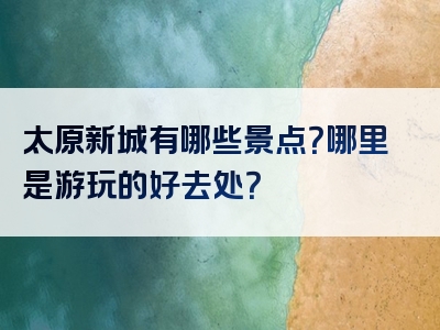 太原新城有哪些景点？哪里是游玩的好去处？