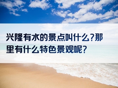 兴隆有水的景点叫什么？那里有什么特色景观呢？
