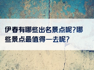 伊春有哪些出名景点呢？哪些景点最值得一去呢？