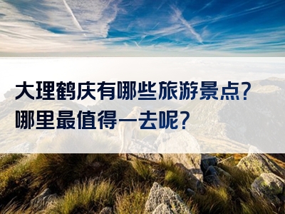 大理鹤庆有哪些旅游景点？哪里最值得一去呢？