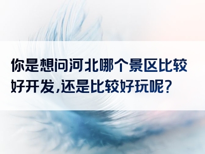 你是想问河北哪个景区比较好开发，还是比较好玩呢？