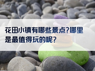 花田小镇有哪些景点？哪里是最值得玩的呢？