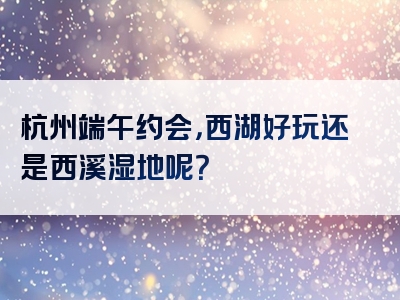 杭州端午约会，西湖好玩还是西溪湿地呢？