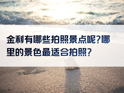 金利有哪些拍照景点呢？哪里的景色最适合拍照？