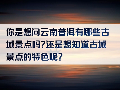 你是想问云南普洱有哪些古城景点吗？还是想知道古城景点的特色呢？