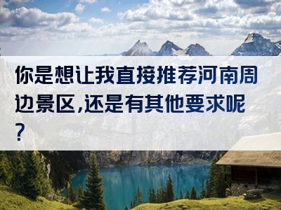 你是想让我直接推荐河南周边景区，还是有其他要求呢？