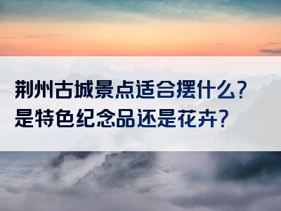 荆州古城景点适合摆什么？是特色纪念品还是花卉？