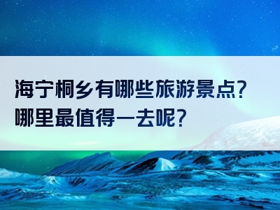 海宁桐乡有哪些旅游景点？哪里最值得一去呢？
