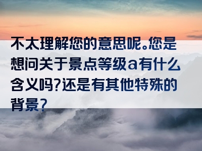 不太理解您的意思呢。您是想问关于景点等级a有什么含义吗？还是有其他特殊的背景？