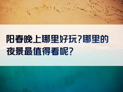 阳春晚上哪里好玩？哪里的夜景最值得看呢？