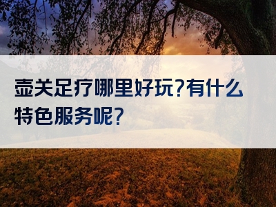 壶关足疗哪里好玩？有什么特色服务呢？