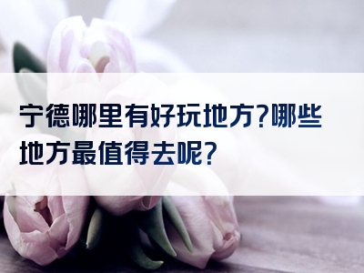 宁德哪里有好玩地方？哪些地方最值得去呢？