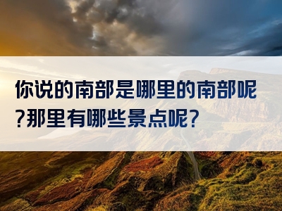 你说的南部是哪里的南部呢？那里有哪些景点呢？