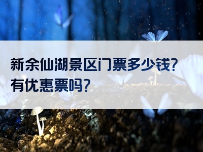 新余仙湖景区门票多少钱？有优惠票吗？