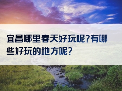宜昌哪里春天好玩呢？有哪些好玩的地方呢？