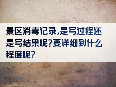 景区消毒记录，是写过程还是写结果呢？要详细到什么程度呢？