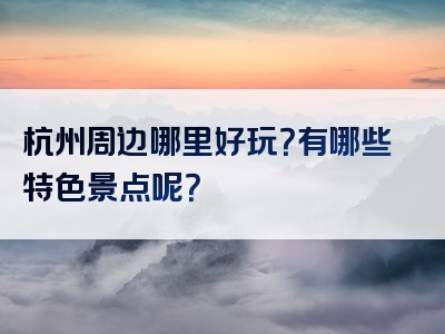 杭州周边哪里好玩？有哪些特色景点呢？