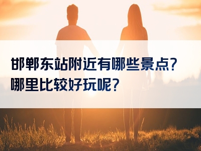 邯郸东站附近有哪些景点？哪里比较好玩呢？