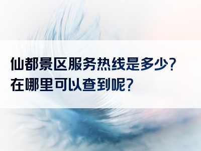 仙都景区服务热线是多少？在哪里可以查到呢？