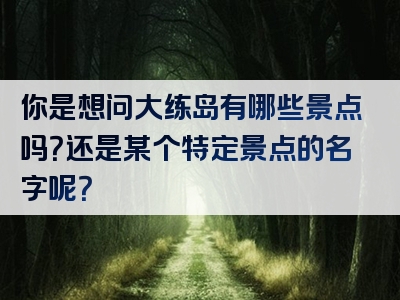 你是想问大练岛有哪些景点吗？还是某个特定景点的名字呢？