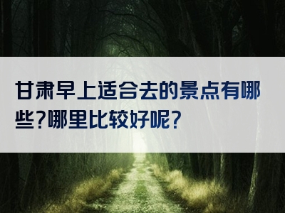 甘肃早上适合去的景点有哪些？哪里比较好呢？