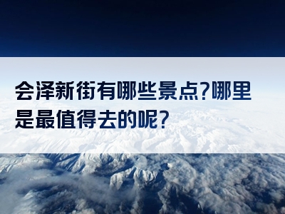 会泽新街有哪些景点？哪里是最值得去的呢？