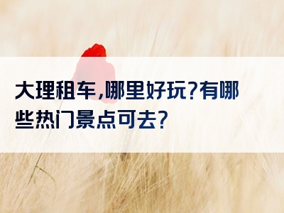 大理租车，哪里好玩？有哪些热门景点可去？