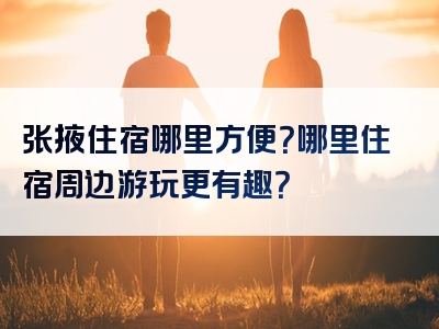 张掖住宿哪里方便？哪里住宿周边游玩更有趣？