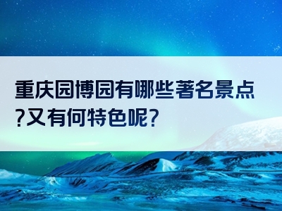 重庆园博园有哪些著名景点？又有何特色呢？