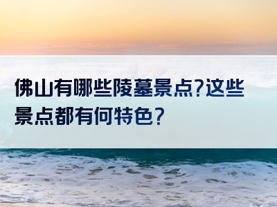 佛山有哪些陵墓景点？这些景点都有何特色？