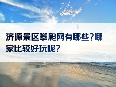 济源景区攀爬网有哪些？哪家比较好玩呢？