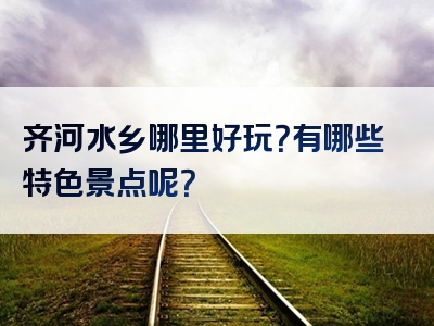 齐河水乡哪里好玩？有哪些特色景点呢？