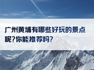 广州黄埔有哪些好玩的景点呢？你能推荐吗？