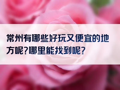 常州有哪些好玩又便宜的地方呢？哪里能找到呢？
