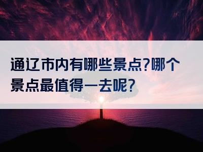 通辽市内有哪些景点？哪个景点最值得一去呢？