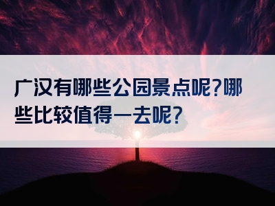 广汉有哪些公园景点呢？哪些比较值得一去呢？