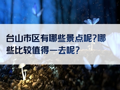 台山市区有哪些景点呢？哪些比较值得一去呢？
