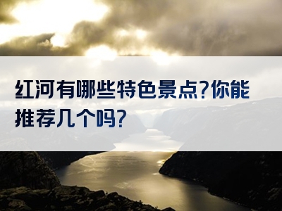 红河有哪些特色景点？你能推荐几个吗？