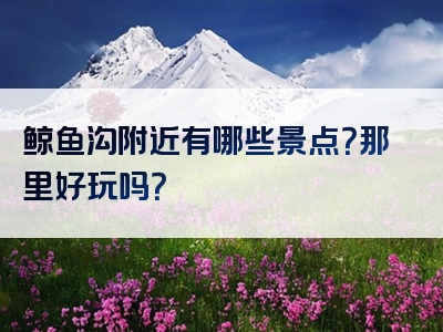 鲸鱼沟附近有哪些景点？那里好玩吗？