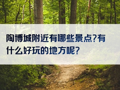 陶博城附近有哪些景点？有什么好玩的地方呢？