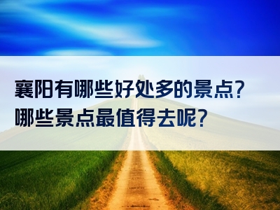 襄阳有哪些好处多的景点？哪些景点最值得去呢？