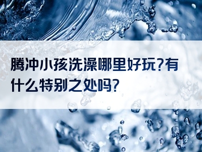腾冲小孩洗澡哪里好玩？有什么特别之处吗？