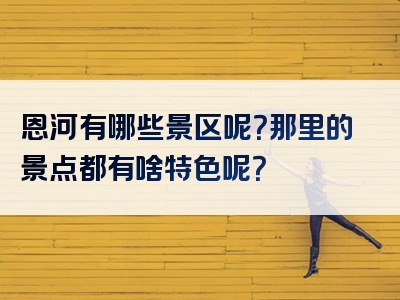 恩河有哪些景区呢？那里的景点都有啥特色呢？
